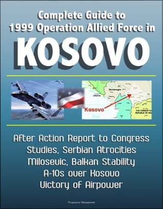 Download Complete Guide to 1999 Operation Allied Force in Kosovo - After Action Report to Congress, Studies, Serbian Atrocities, Milosevic, Balkan Stability, A-10s over Kosovo, Victory of Airpower - U.S. Government file in PDF