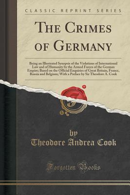 Read The Crimes of Germany: Being an Illustrated Synopsis of the Violations of International Law and of Humanity by the Armed Forces of the German Empire; Based on the Official Enquiries of Great Britain, France, Russia and Belgium; With a Preface by Sir Theod - Theodore Andrea Cook | PDF