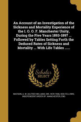 Read Online An Account of an Investigation of the Sickness and Mortality Experience of the I. O. O. F. Manchester Unity, During the Five Years 1893-1897  Followed by Tables Setting Forth the Deduced Rates of Sickness and Mortality  with Life Tables - Alfred W. Watson | ePub