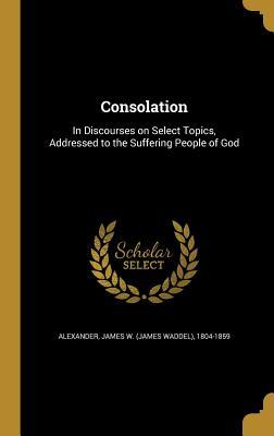 Read Online Consolation: In Discourses on Select Topics, Addressed to the Suffering People of God - James Waddel Alexander | PDF
