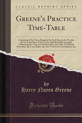 Read Online Greene's Practice Time-Table: Consisting of the Times Required for Each Step in the Practice of Law in the State of New York; Alphabetically Arranged; Embracing the Code of Civil Procedure, the Code of Criminal Procedure, the Court Rules, the New York Cit - H Noyes Greene file in PDF