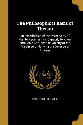 Read Online The Philosophical Basis of Theism: An Examination of the Personality of Man to Ascertain His Capacity to Know and Serve God, and the Validity of the Principles Underlying the Defence of Theism - Samuel Harris | PDF