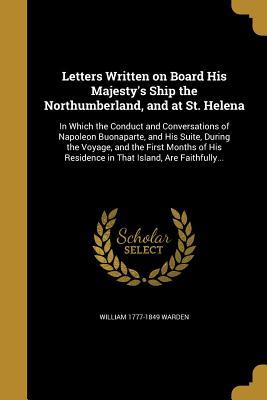 Read Letters Written on Board His Majesty's Ship the Northumberland, and at St. Helena: In Which the Conduct and Conversations of Napoleon Buonaparte, and His Suite, During the Voyage, and the First Months of His Residence in That Island, Are Faithfully - William 1777-1849 Warden | ePub