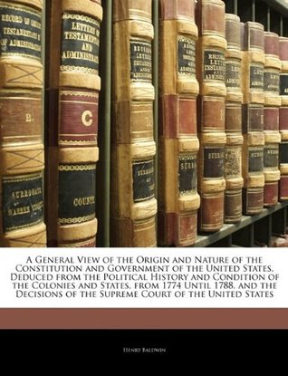 Download A General View of the Origin and Nature of the Constitution and Government of the United States, Deduced from the Political History and Condition of the Colonies and States, from 1774 Until 1788. and the Decisions of the Supreme Court of the United States - Henry Baldwin file in PDF