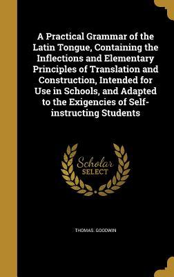 Read Online A Practical Grammar of the Latin Tongue, Containing the Inflections and Elementary Principles of Translation and Construction, Intended for Use in Schools, and Adapted to the Exigencies of Self-Instructing Students - Thomas Goodwin file in ePub