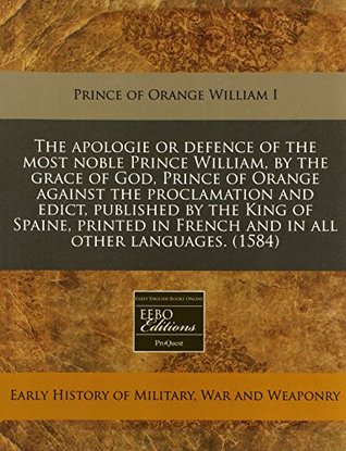 Read Online The Apologie or Defence of the Most Noble Prince William, by the Grace of God, Prince of Orange Against the Proclamation and Edict, Published by the King of Spaine, Printed in French and in All Other Languages. (1584) - Prince of Orange William I | ePub
