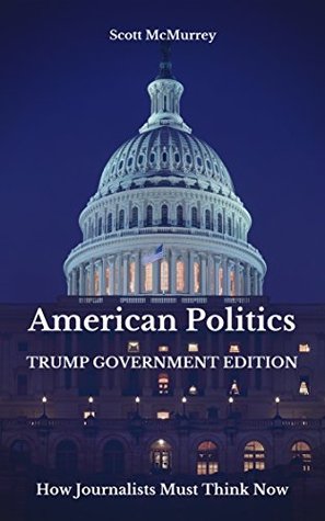 Read Online American Politics, Trump Government Edition: How Journalists Must Think Now - Scott McMurrey | PDF