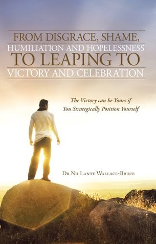 Read From Disgrace, Shame, Humiliation and Hopelessness to Leaping to Victory and Celebration : The Victory can be Yours if You Strategically Position Yourself - Dr Nii Lante Wallace-Bruce | PDF