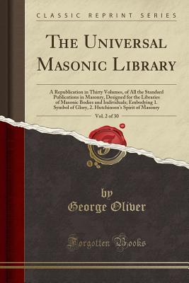 Read The Universal Masonic Library, Vol. 2 of 30: A Republication in Thirty Volumes, of All the Standard Publications in Masonry, Designed for the Libraries of Masonic Bodies and Individuals; Embodying 1. Symbol of Glory, 2. Hutchinson's Spirit of Masonry - George Oliver | PDF