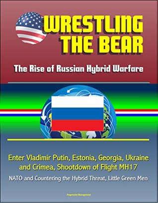 Read Online Wrestling the Bear: The Rise of Russian Hybrid Warfare - Enter Vladimir Putin, Estonia, Georgia, Ukraine and Crimea, Shootdown of Flight MH17, NATO and Countering the Hybrid Threat, Little Green Men - U.S. Government file in PDF