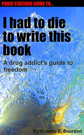 Read Panic Stations Guide to I had to die to write this book: A drug addict's guide to freedom (Panic Stations Guide to Life the Universe and Everything Book 9) - Violette E. Bourdon | ePub