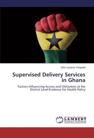 Read Supervised Delivery Services in Ghana: Factors Influencing Access and Utilization at the District Level:Evidence for Health Policy - John Lazame Tindanbil | ePub