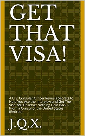Read Get That Visa!: A U.S. Consular Officer Reveals Secrets to Help You Ace the Interview and Get The Visa You Deserve! Nothing Held Back – From a Consul of the United States (Retired) - J.Q.X. | PDF