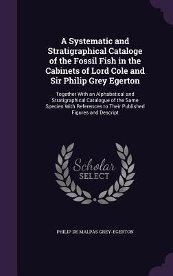 Read Online A Systematic and Stratigraphical Cataloge of the Fossil Fish in the Cabinets of Lord Cole and Sir Philip Grey Egerton: Together with an Alphabetical and Stratigraphical Catalogue of the Same Species with References to Their Published Figures and Descript - Philip de Malpas Grey-Egerton file in ePub