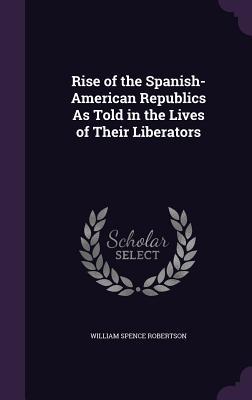 Read Rise of the Spanish-American Republics as Told in the Lives of Their Liberators - William Spence Robertson | ePub