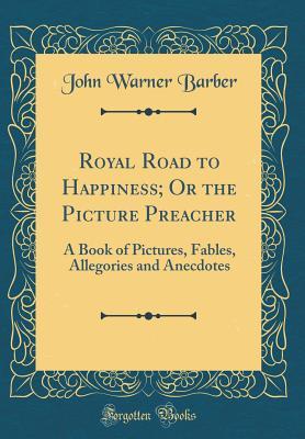 Read Online Royal Road to Happiness; Or the Picture Preacher: A Book of Pictures, Fables, Allegories and Anecdotes (Classic Reprint) - John Warner Barber | ePub