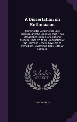 Full Download A Dissertation on Enthusiasm: Shewing the Danger of Its Late Increase, and the Great Mischief It Has Occasioned, Both in Ancient and Modern Times; With an Examination of the Claims in General Now Laid to Immediate Revelations, Calls, Gifts, or Extraordi - Thomas Green | ePub