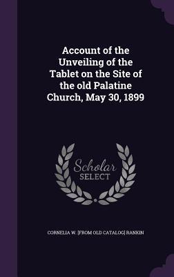 Read Online Account of the Unveiling of the Tablet on the Site of the Old Palatine Church, May 30, 1899 - Cornelia W. Rankin | ePub