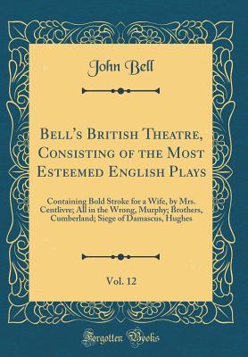 Read Online Bell's British Theatre, Consisting of the Most Esteemed English Plays, Vol. 12: Containing Bold Stroke for a Wife, by Mrs. Centlivre; All in the Wrong, Murphy; Brothers, Cumberland; Siege of Damascus, Hughes (Classic Reprint) - John Bell | PDF