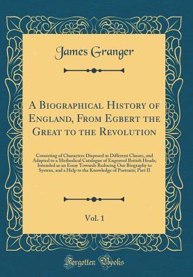 Full Download A Biographical History of England, from Egbert the Great to the Revolution, Vol. 1: Consisting of Characters Disposed in Different Classes, and Adapted to a Methodical Catalogue of Engraved British Heads; Intended as an Essay Towards Reducing Our Biograph - James Granger file in ePub