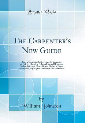 Download The Carpenter's New Guide: Being a Complete Book of Lines for Carpentry and Joinery; Treating Fully on Practical Geometry, Soffits, Brick and Plaster Groins, Niches of Every Description, Sky-Lights, Lines for Roofs and Domes (Classic Reprint) - William Johnston file in ePub