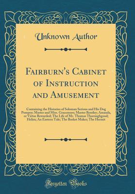 Full Download Fairburn's Cabinet of Instruction and Amusement: Containing the Histories of Soloman Serious and His Dog Pompey; Master and Miss. Gracemore; Master Bentley; Amanda, or Virtue Rewarded; The Life of Mr. Thomas Thoroughgood; Helim; An Eastern Tale; The Baske - Unknown file in ePub