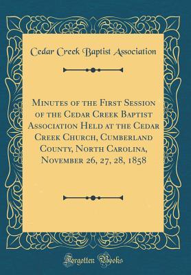 Read Online Minutes of the First Session of the Cedar Creek Baptist Association Held at the Cedar Creek Church, Cumberland County, North Carolina, November 26, 27, 28, 1858 (Classic Reprint) - Cedar Creek Baptist Association | PDF