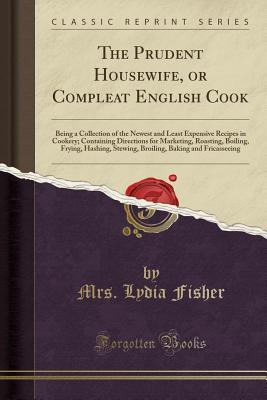 Download The Prudent Housewife, or Compleat English Cook: Being a Collection of the Newest and Least Expensive Recipes in Cookery; Containing Directions for Marketing, Roasting, Boiling, Frying, Hashing, Stewing, Broiling, Baking and Fricasseeing - Mrs Lydia Fisher file in ePub
