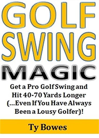 Read Golf Swing Magic: Get a Pro Golf Swing and Hit 40-70 Yards Longer (Even If You Have Always Been a Lousy Golfer)! - Ty Bowes | PDF