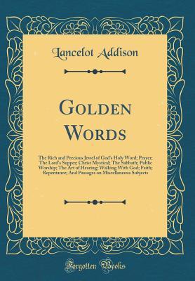 Full Download Golden Words: The Rich and Precious Jewel of God's Holy Word; Prayer; The Lord's Supper; Christ Mystical; The Sabbath; Public Worship; The Art of Hearing; Walking with God; Faith; Repentance; And Passages on Miscellaneous Subjects (Classic Reprint) - Lancelot Addison | PDF
