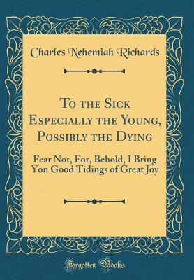 Download To the Sick Especially the Young, Possibly the Dying: Fear Not, For, Behold, I Bring Yon Good Tidings of Great Joy (Classic Reprint) - Charles Nehemiah Richards file in PDF