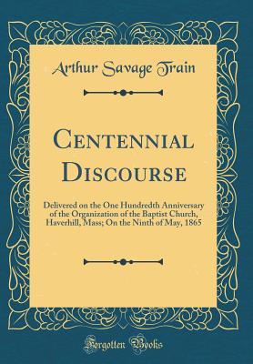 Read Centennial Discourse: Delivered on the One Hundredth Anniversary of the Organization of the Baptist Church, Haverhill, Mass; On the Ninth of May, 1865 (Classic Reprint) - Arthur Savage Train | ePub