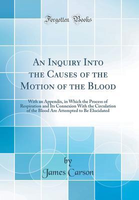 Read Online An Inquiry Into the Causes of the Motion of the Blood: With an Appendix, in Which the Process of Respiration and Its Connexion with the Circulation of the Blood Are Attempted to Be Elucidated (Classic Reprint) - James Carson | ePub
