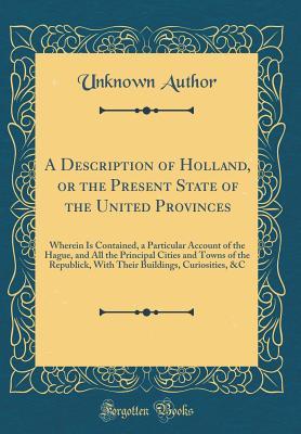 Read A Description of Holland, or the Present State of the United Provinces: Wherein Is Contained, a Particular Account of the Hague, and All the Principal Cities and Towns of the Republick, with Their Buildings, Curiosities, &c (Classic Reprint) - Unknown | ePub