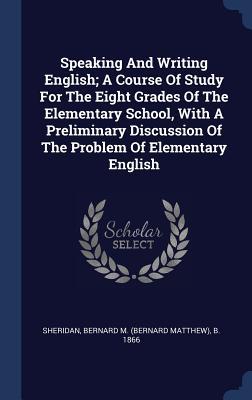 Read Online Speaking and Writing English; A Course of Study for the Eight Grades of the Elementary School, with a Preliminary Discussion of the Problem of Elementary English - Bernard M (Bernard Matthew) Sheridan | PDF