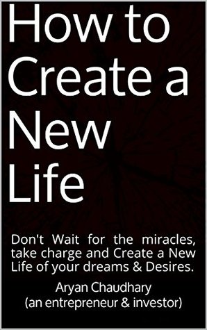 Read How to Create a New Life: Don't Wait for the miracles, take charge and Create a New Life of your dreams & Desires. - Aryan Chaudhary | PDF