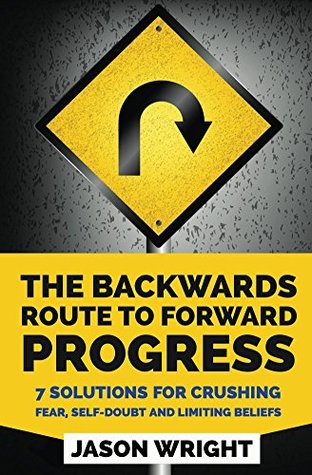 Full Download The Backwards Route To Forward Progress: 7 Solutions For Crushing Fear, Self-Doubt And Limiting Beliefs - Jason Wright file in PDF