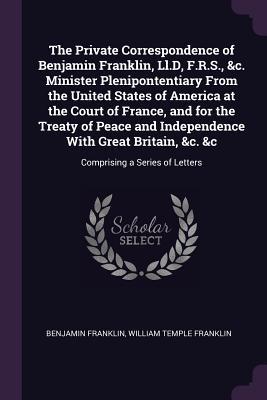 Read Online The Private Correspondence of Benjamin Franklin, LL.D, F.R.S., &c. Minister Plenipontentiary from the United States of America at the Court of France, and for the Treaty of Peace and Independence with Great Britain, &c. &c: Comprising a Series of Letters - Benjamin Franklin file in ePub