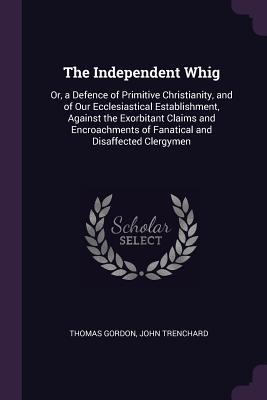 Read The Independent Whig: Or, a Defence of Primitive Christianity, and of Our Ecclesiastical Establishment, Against the Exorbitant Claims and Encroachments of Fanatical and Disaffected Clergymen - Thomas Gordon | ePub