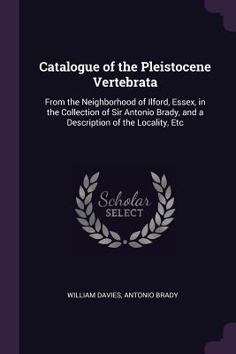 Read Online Catalogue of the Pleistocene Vertebrata: From the Neighborhood of Ilford, Essex, in the Collection of Sir Antonio Brady, and a Description of the Locality, Etc - William Davies | PDF