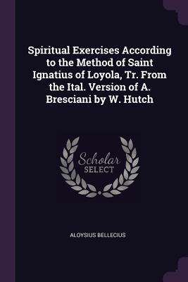 Download Spiritual Exercises According to the Method of Saint Ignatius of Loyola, Tr. from the Ital. Version of A. Bresciani by W. Hutch - Aloysius Bellecius | PDF