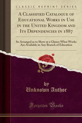 Read Online A Classified Catalogue of Educational Works in Use in the United Kingdom and Its Dependencies in 1887: So Arranged as to Show at a Glance What Works Are Available in Any Branch of Education (Classic Reprint) - Unknown file in ePub