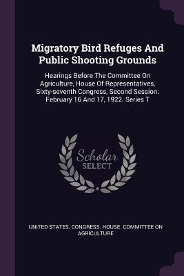 Download Migratory Bird Refuges and Public Shooting Grounds: Hearings Before the Committee on Agriculture, House of Representatives, Sixty-Seventh Congress, Second Session. February 16 and 17, 1922. Series T - U.S. House of Representatives | ePub