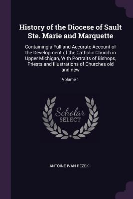 Download History of the Diocese of Sault Ste. Marie and Marquette: Containing a Full and Accurate Account of the Development of the Catholic Church in Upper Michigan, with Portraits of Bishops, Priests and Illustrations of Churches Old and New; Volume 1 - Antoine Ivan Rezek file in ePub