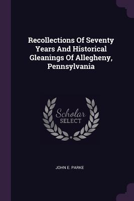 Read Recollections of Seventy Years and Historical Gleanings of Allegheny, Pennsylvania - John E. Parke | PDF