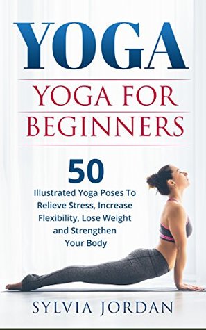 Read Online Yoga: Yoga for Beginners: 50 Illustrated Yoga Poses to Relieve Stress, Increase Flexibility, Lose Weight and Strengthen Your Body - Sylvia Jordan | PDF
