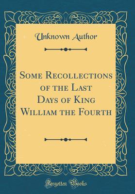 Read Some Recollections of the Last Days of King William the Fourth (Classic Reprint) - Unknown | PDF