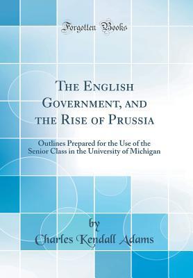 Full Download The English Government, and the Rise of Prussia: Outlines Prepared for the Use of the Senior Class in the University of Michigan (Classic Reprint) - Charles Kendall Adams | PDF
