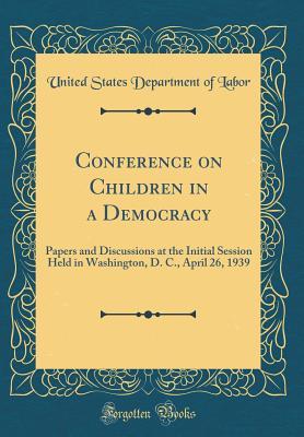 Read Conference on Children in a Democracy: Papers and Discussions at the Initial Session Held in Washington, D. C., April 26, 1939 (Classic Reprint) - U.S. Department of Labor | PDF
