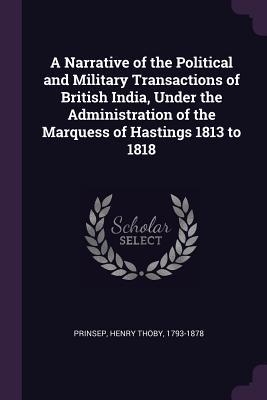 Read Online A Narrative of the Political and Military Transactions of British India, Under the Administration of the Marquess of Hastings 1813 to 1818 - Henry Thoby 1793-1878 Prinsep file in PDF